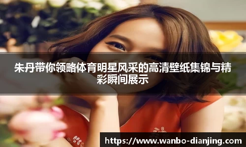朱丹带你领略体育明星风采的高清壁纸集锦与精彩瞬间展示